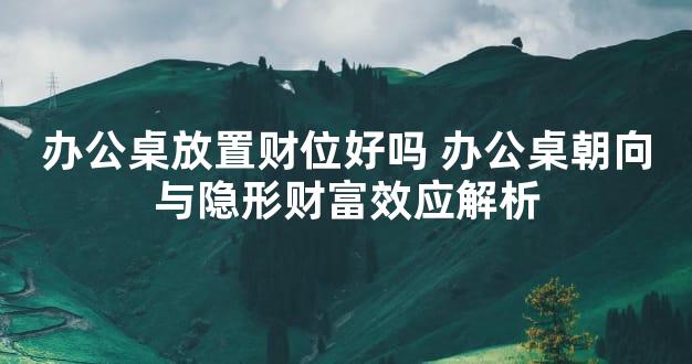 办公桌放置财位好吗 办公桌朝向与隐形财富效应解析